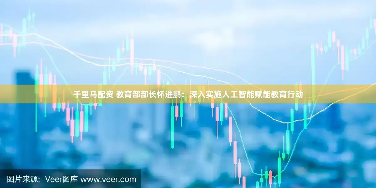 千里马配资 教育部部长怀进鹏：深入实施人工智能赋能教育行动