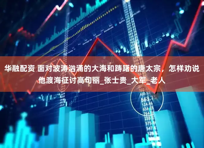 华融配资 面对波涛汹涌的大海和踌躇的唐太宗，怎样劝说他渡海征讨高句丽_张士贵_大军_老人