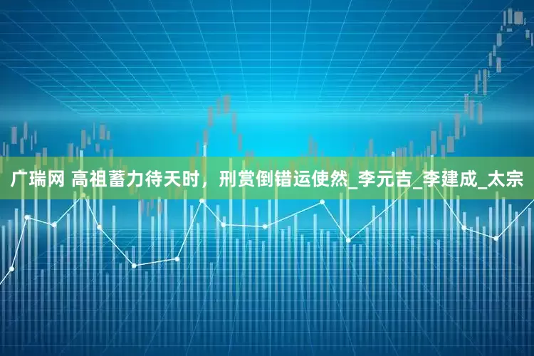 广瑞网 高祖蓄力待天时，刑赏倒错运使然_李元吉_李建成_太宗