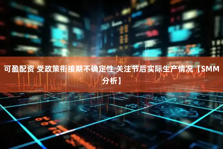 可盈配资 受政策衔接期不确定性 关注节后实际生产情况【SMM分析】