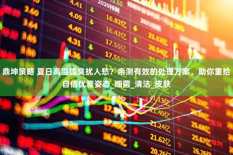 鼎坤策略 夏日高温狐臭扰人愁？亲测有效的处理方案，助你重拾自信优雅姿态_细菌_清洁_皮肤