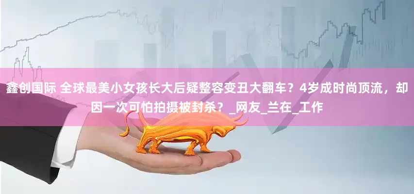鑫创国际 全球最美小女孩长大后疑整容变丑大翻车？4岁成时尚顶流，却因一次可怕拍摄被封杀？_网友_兰在_工作