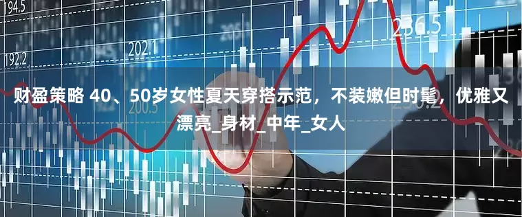 财盈策略 40、50岁女性夏天穿搭示范，不装嫩但时髦，优雅又漂亮_身材_中年_女人