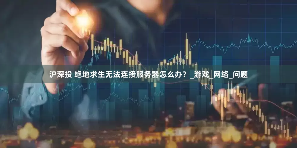 沪深投 绝地求生无法连接服务器怎么办？_游戏_网络_问题
