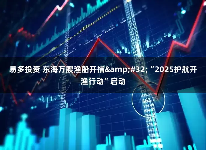 易多投资 东海万艘渔船开捕&#32;“2025护航开渔行动”启动