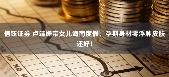 信钰证券 卢靖姗带女儿海南度假，孕期身材零浮肿皮肤还好！