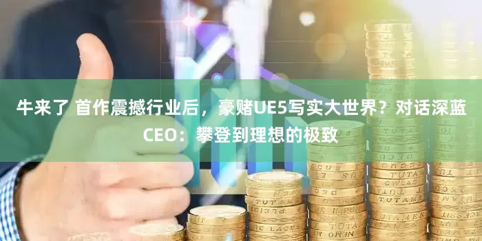 牛来了 首作震撼行业后，豪赌UE5写实大世界？对话深蓝CEO：攀登到理想的极致