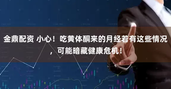 金鼎配资 小心!吃黄体酮来的月经若有这些情况,可能暗藏健康危机!
