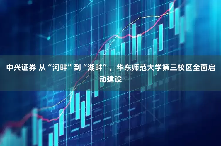 中兴证券 从“河畔”到“湖畔”,华东师范大学第三校区全面启动建设