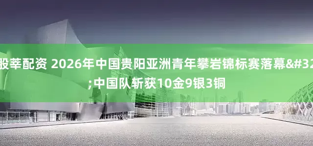 股莘配资 2026年中国贵阳亚洲青年攀岩锦标赛落幕 中国队斩获10金9银3铜